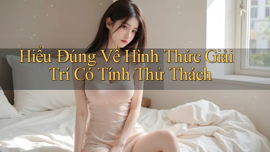 Hiểu Đúng Về Hình Thức Giải Trí Có Tính Thử Thách Hiểu Đúng Về Hình Thức Giải Trí Có Tính Thử Thách