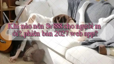 Khi nào nên Sv888 cho người mới, phiên bản 2027 web app