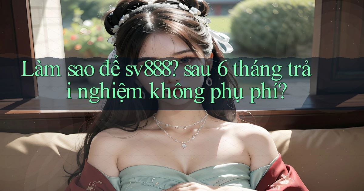 Làm sao để sv888 sau 6 tháng trải nghiệm không phụ phí