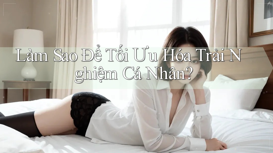 Làm Sao Để Tối Ưu Hóa Trải Nghiệm Cá Nhân? Làm Sao Để Tối Ưu Hóa Trải Nghiệm Cá Nhân?