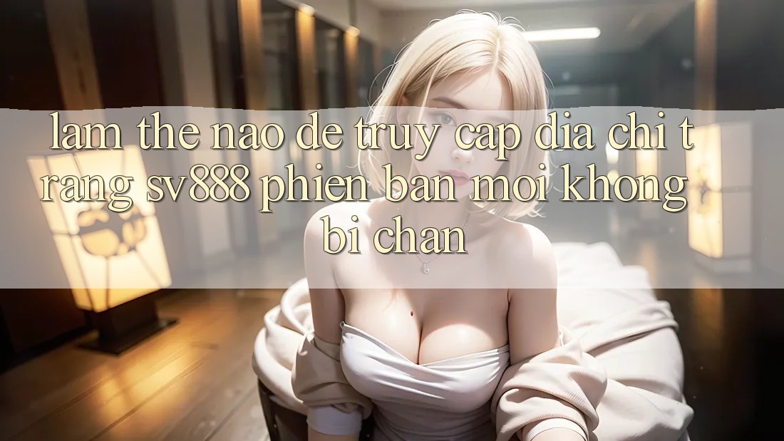 Làm Thế Nào Để Truy Cập Địa chỉ trang SV888 Phiên bản mới Không Bị Chặn? Làm Thế Nào Để Truy Cập Địa chỉ trang SV888 Phiên bản mới Không Bị Chặn?