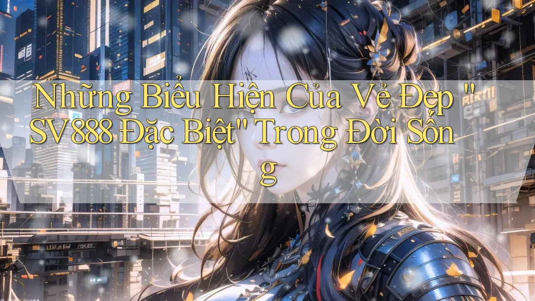 Những Biểu Hiện Của Vẻ Đẹp “SV888 Đặc Biệt” Trong Đời Sống Những Biểu Hiện Của Vẻ Đẹp “SV888 Đặc Biệt” Trong Đời Sống