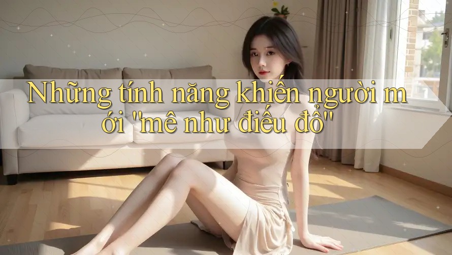 Những tính năng khiến người mới “mê như điếu đổ” Những tính năng khiến người mới “mê như điếu đổ”