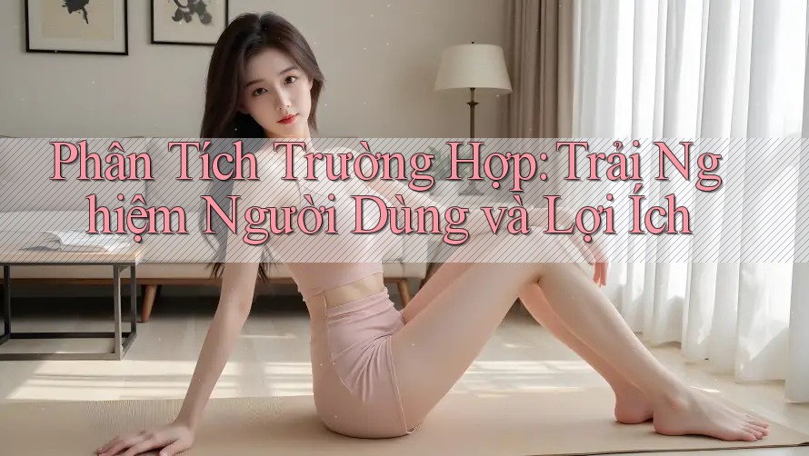 Phân Tích Trường Hợp: Trải Nghiệm Người Dùng và Lợi Ích Phân Tích Trường Hợp: Trải Nghiệm Người Dùng và Lợi Ích
