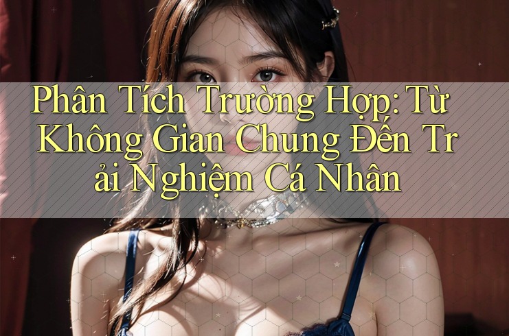Phân Tích Trường Hợp: Từ Không Gian Chung Đến Trải Nghiệm Cá Nhân Phân Tích Trường Hợp: Từ Không Gian Chung Đến Trải Nghiệm Cá Nhân