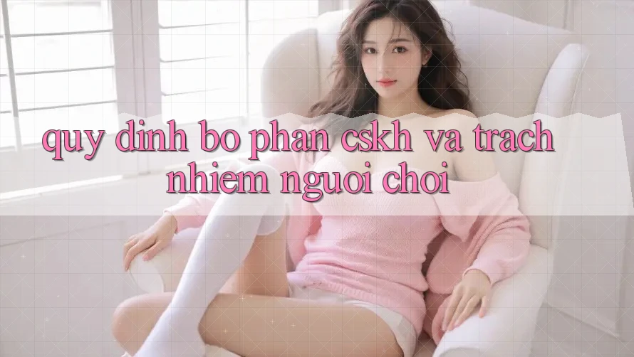 Quy định Bộ phận CSKH Và Trách Nhiệm Người Chơi Quy định Bộ phận CSKH Và Trách Nhiệm Người Chơi