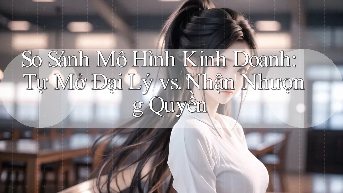 So Sánh Mô Hình Kinh Doanh: Tự Mở Đại Lý vs. Nhận Nhượng Quyền