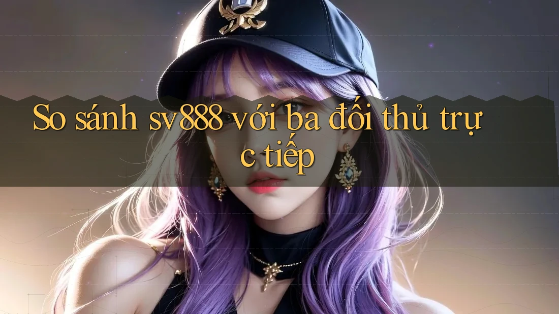 So sánh sv888 với ba đối thủ trực tiếp