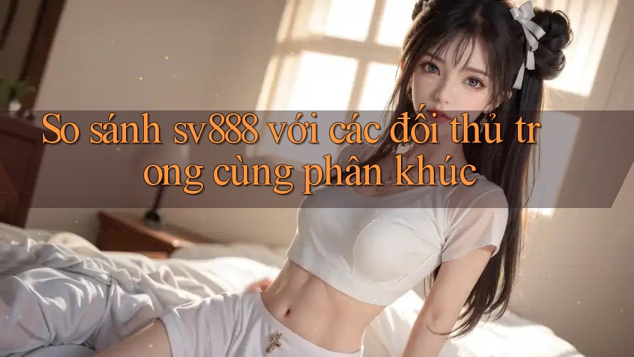 So sánh sv888 với các đối thủ trong cùng phân khúc So sánh sv888 với các đối thủ trong cùng phân khúc
