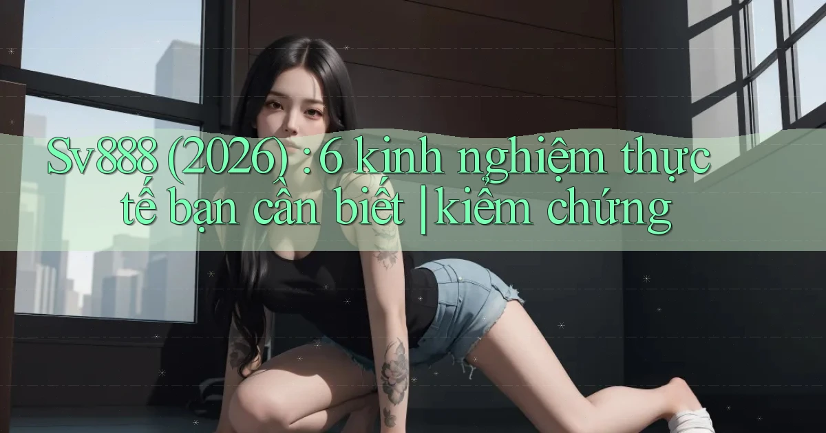 Sv888 (2026) 6 kinh nghiệm thực tế bạn cần biết kiểm chứng