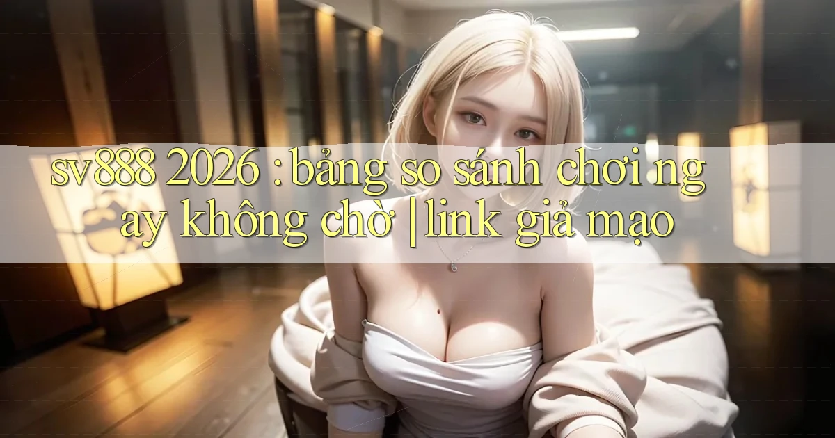 sv888 2026 bảng so sánh chơi ngay không chờ link giả mạo
