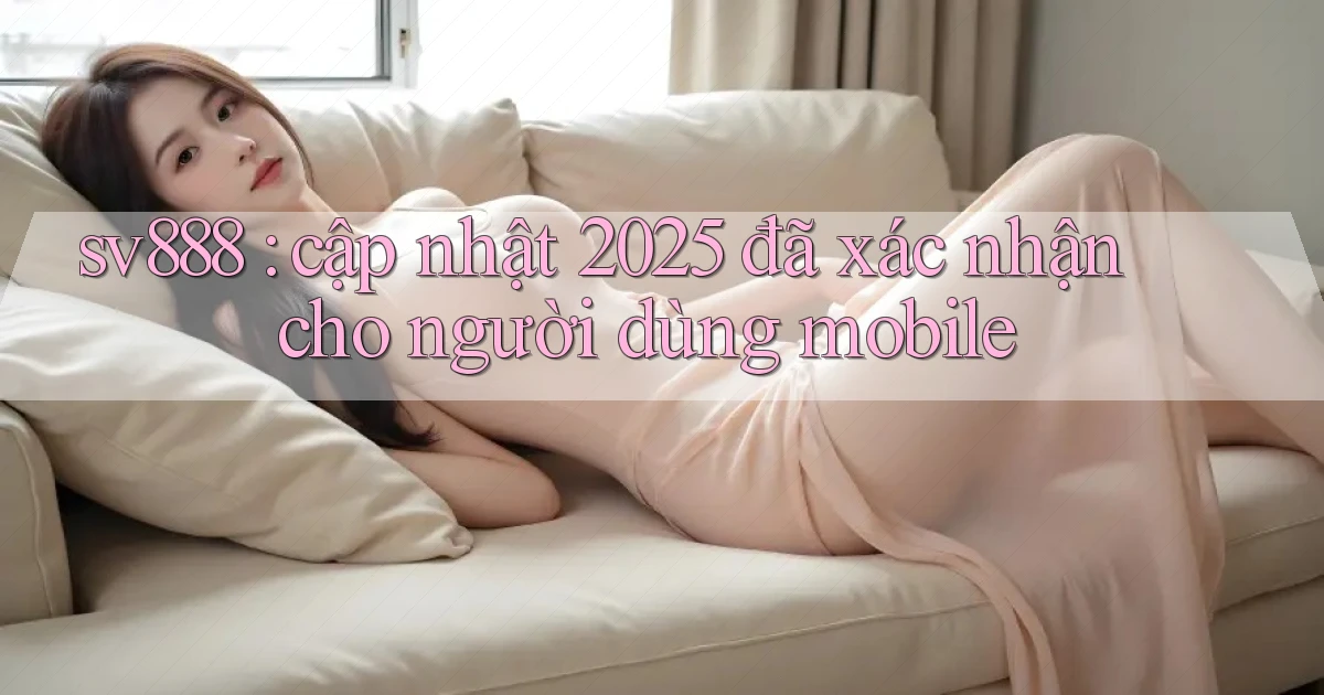 sv888 cập nhật 2025 đã xác nhận cho người dùng mobile