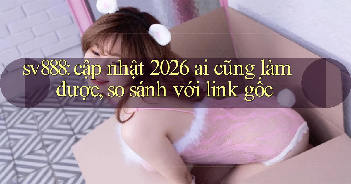 sv888 cập nhật 2026 ai cũng làm được so sánh với link gốc
