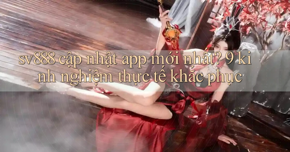 sv888 cập nhật app mới nhất 9 kinh nghiệm thực tế khắc phục