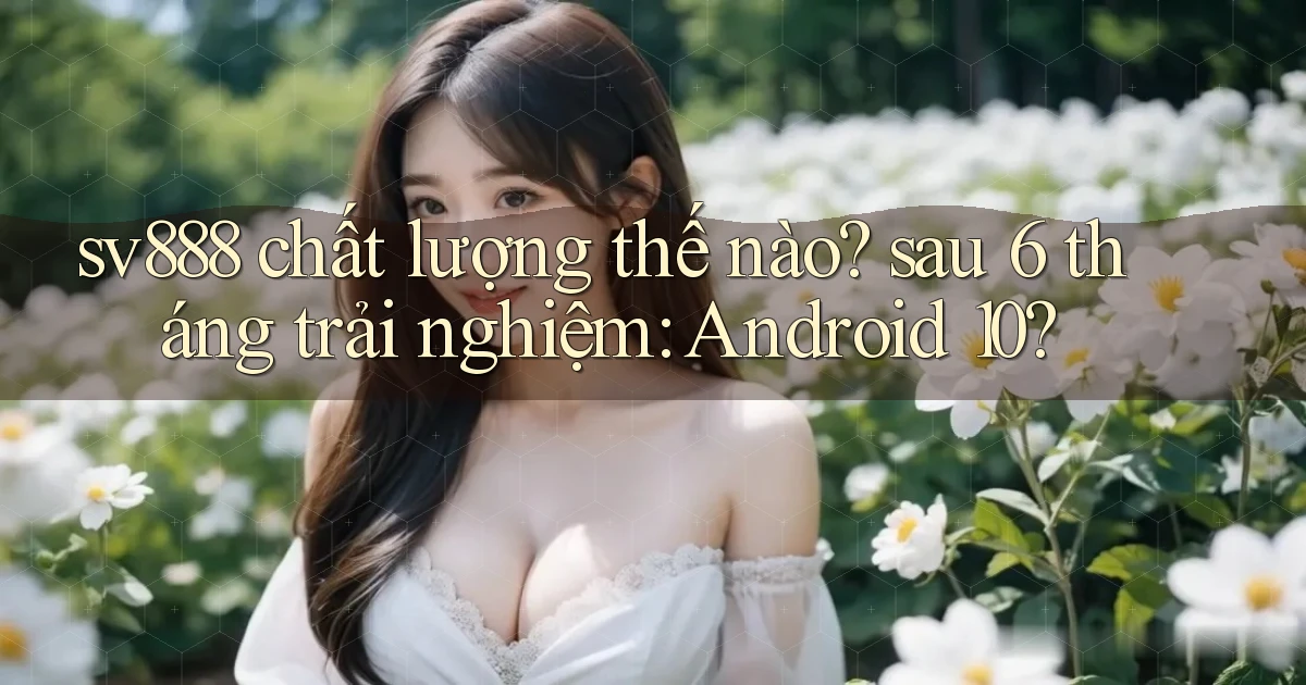 sv888 chất lượng thế nào sau 6 tháng trải nghiệm Android 10