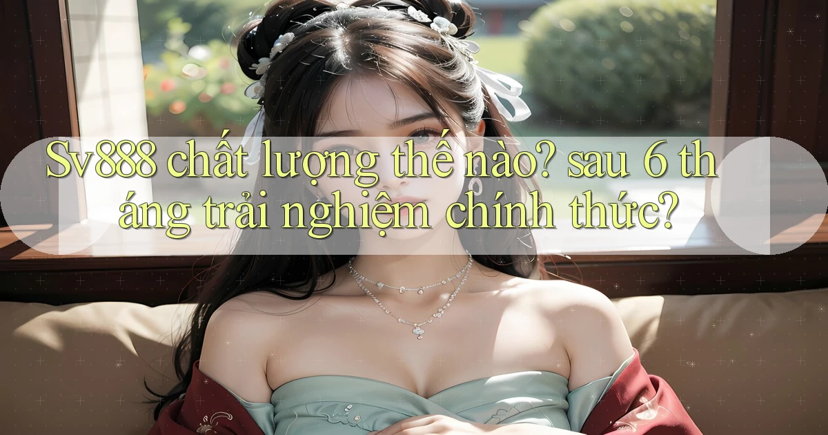 Sv888 chất lượng thế nào sau 6 tháng trải nghiệm chính thức