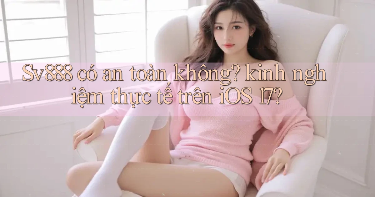 Sv888 có an toàn không kinh nghiệm thực tế trên iOS 17