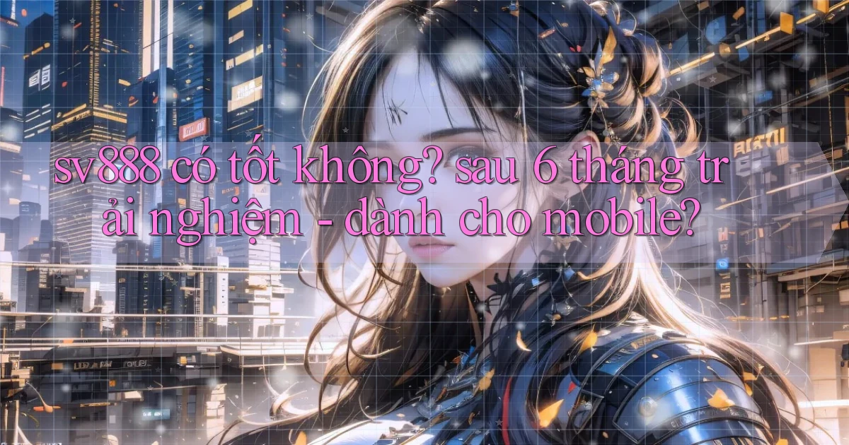 sv888 có tốt không sau 6 tháng trải nghiệm   dành cho mobile