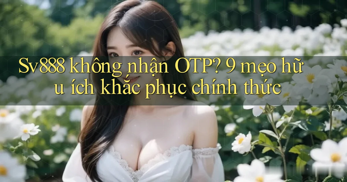 Sv888 không nhận OTP 9 mẹo hữu ích khắc phục chính thức