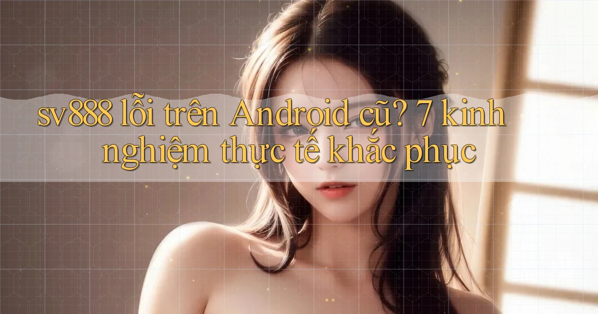 sv888 lỗi trên Android cũ 7 kinh nghiệm thực tế khắc phục