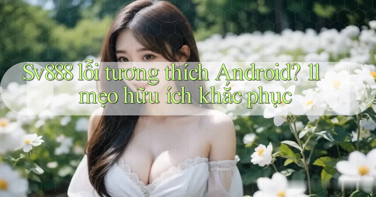 Sv888 lỗi tương thích Android 11 mẹo hữu ích khắc phục