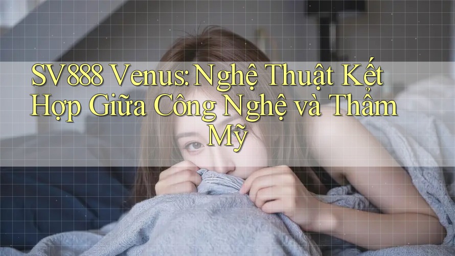 SV888 Venus: Nghệ Thuật Kết Hợp Giữa Công Nghệ và Thẩm Mỹ SV888 Venus: Nghệ Thuật Kết Hợp Giữa Công Nghệ và Thẩm Mỹ