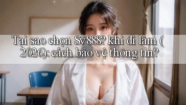 Tại sao chọn Sv888 khi đi làm (2026) cách bảo vệ thông tin