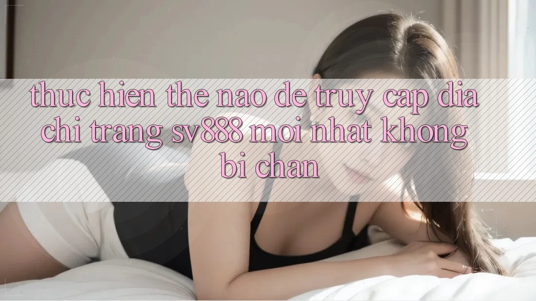 Thực hiện Thế Nào Để Truy Cập Địa chỉ trang SV888 Mới Nhất Không Bị Chặn? Thực hiện Thế Nào Để Truy Cập Địa chỉ trang SV888 Mới Nhất Không Bị Chặn?