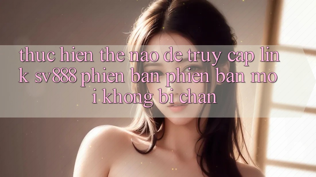 Thực hiện Thế Nào Để Truy Cập Link SV888 Phiên bản phiên bản mới Không Bị Chặn?
