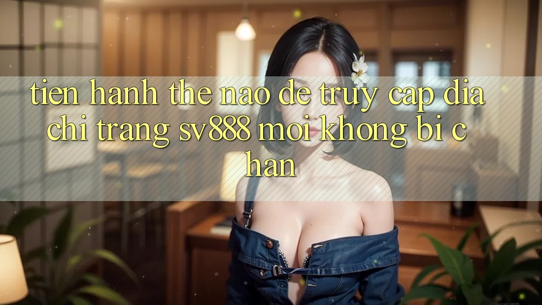 Tiến hành Thế Nào Để Truy Cập Địa chỉ trang SV888 Mới Không Bị Chặn? Tiến hành Thế Nào Để Truy Cập Địa chỉ trang SV888 Mới Không Bị Chặn?