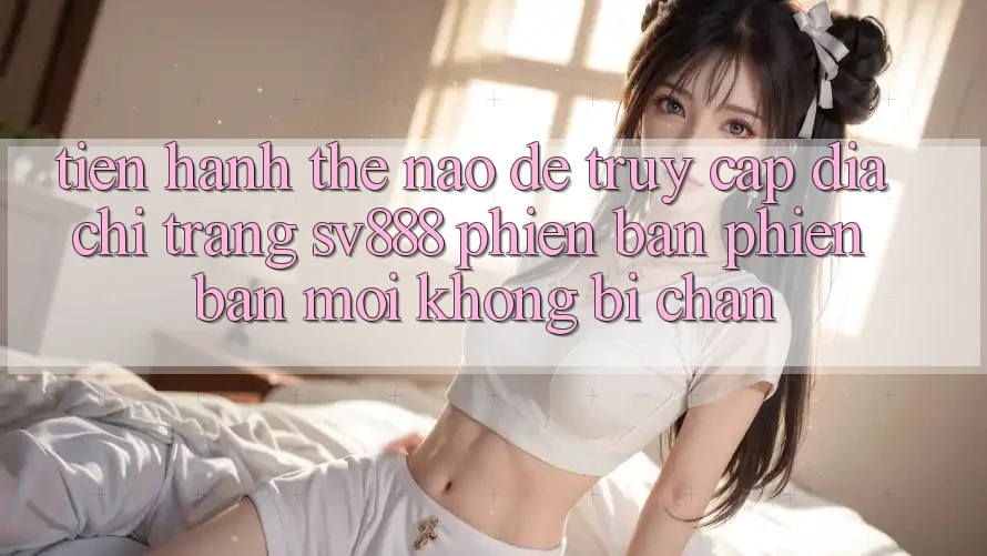 Tiến hành Thế Nào Để Truy Cập Địa chỉ trang SV888 Phiên bản phiên bản mới Không Bị Chặn?