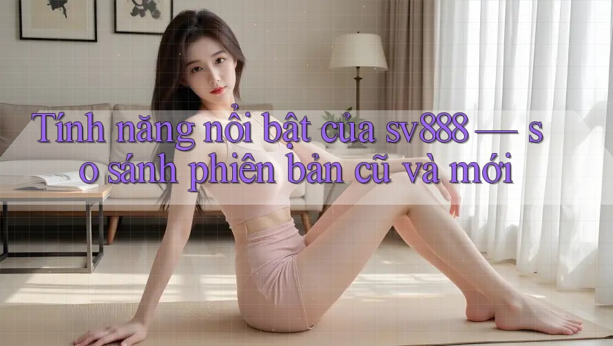 Tính năng nổi bật của sv888 — so sánh phiên bản cũ và mới