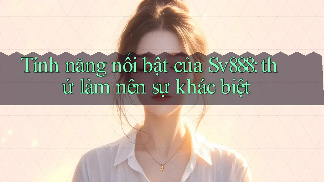 Tính năng nổi bật của Sv888: thứ làm nên sự khác biệt