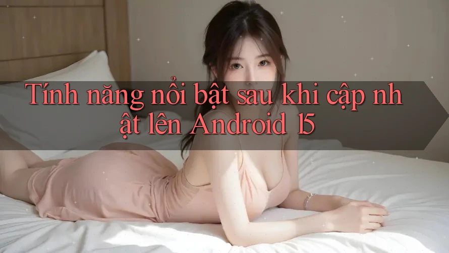 Tính năng nổi bật sau khi cập nhật lên Android 15 Tính năng nổi bật sau khi cập nhật lên Android 15
