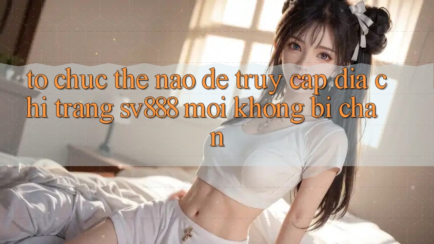 Tổ chức Thế Nào Để Truy Cập Địa chỉ trang SV888 Mới Không Bị Chặn? Tổ chức Thế Nào Để Truy Cập Địa chỉ trang SV888 Mới Không Bị Chặn?