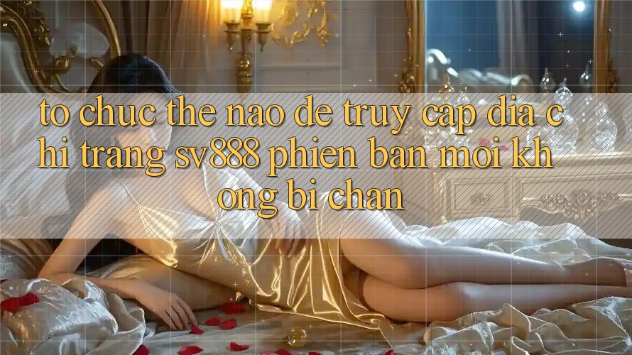 Tổ chức Thế Nào Để Truy Cập Địa chỉ trang SV888 Phiên bản mới Không Bị Chặn? Tổ chức Thế Nào Để Truy Cập Địa chỉ trang SV888 Phiên bản mới Không Bị Chặn?