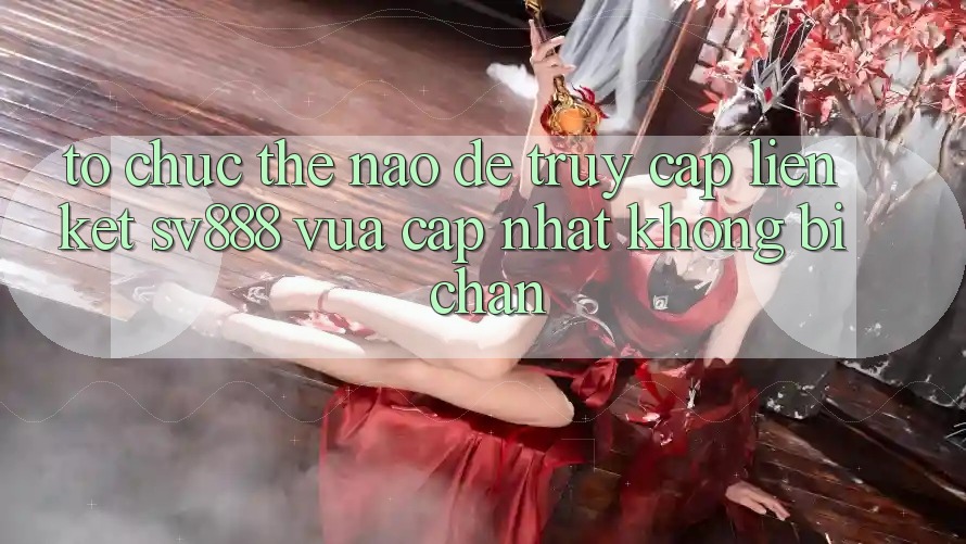 Tổ chức Thế Nào Để Truy Cập Liên kết SV888 Vừa cập nhật Không Bị Chặn? Tổ chức Thế Nào Để Truy Cập Liên kết SV888 Vừa cập nhật Không Bị Chặn?