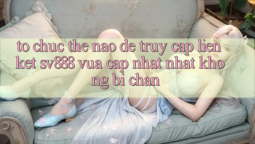 Tổ chức Thế Nào Để Truy Cập Liên kết SV888 Vừa cập nhật Nhất Không Bị Chặn? Tổ chức Thế Nào Để Truy Cập Liên kết SV888 Vừa cập nhật Nhất Không Bị Chặn?