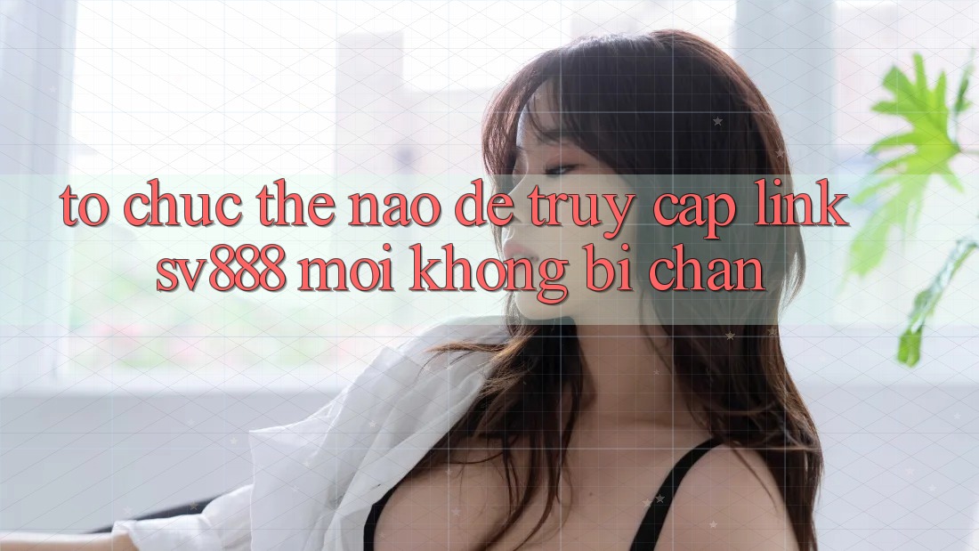 Tổ chức Thế Nào Để Truy Cập Link SV888 Mới Không Bị Chặn? Tổ chức Thế Nào Để Truy Cập Link SV888 Mới Không Bị Chặn?