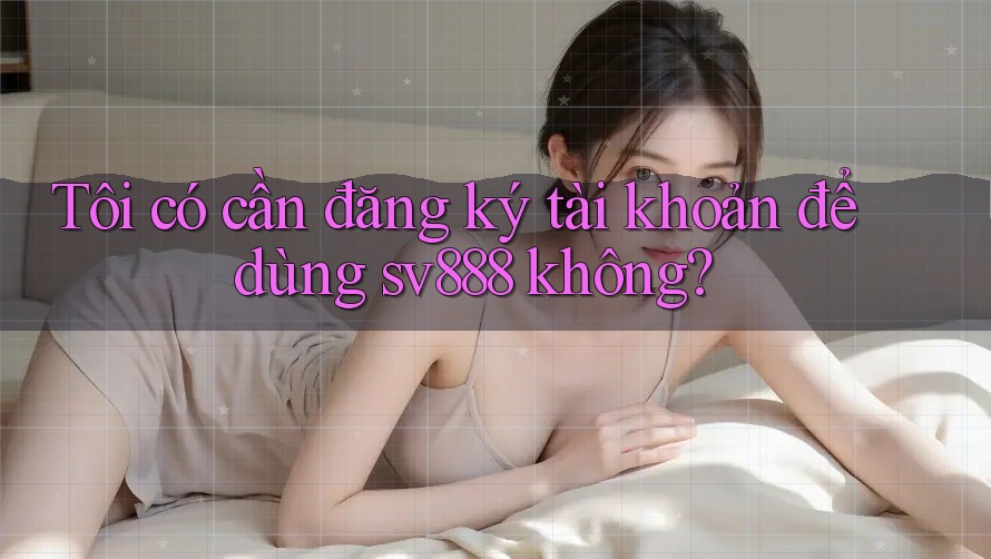 Tôi có cần đăng ký tài khoản để dùng sv888 không? Tôi có cần đăng ký tài khoản để dùng sv888 không?