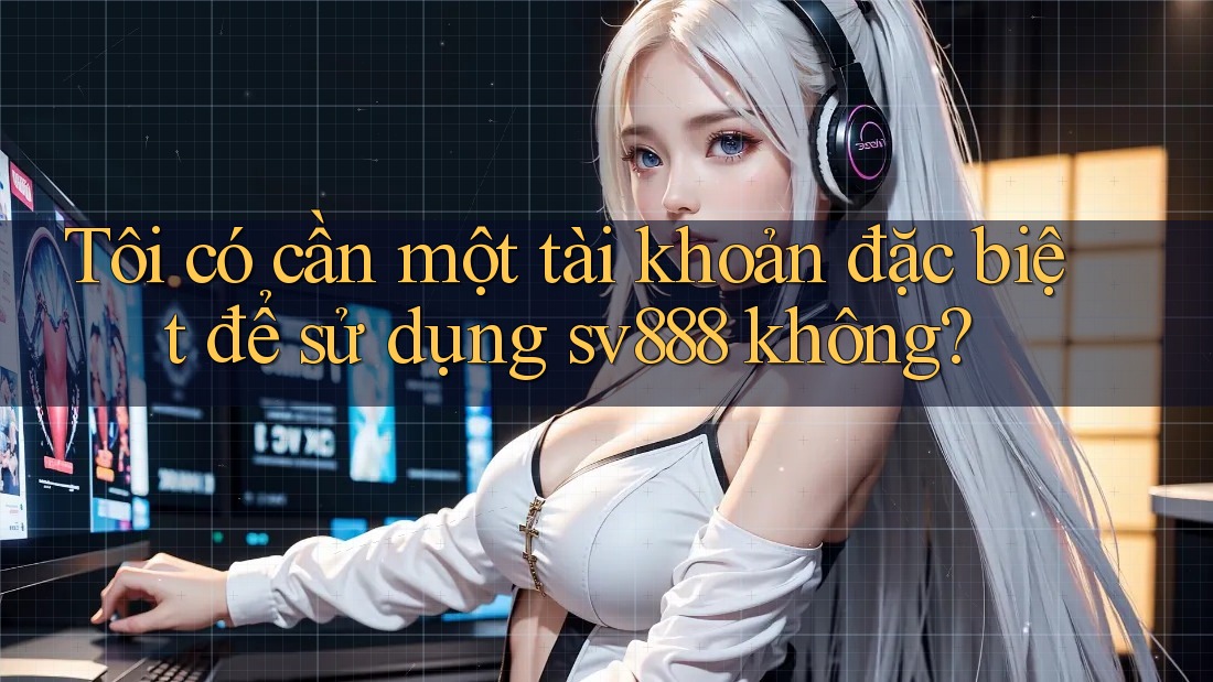 Tôi có cần một tài khoản đặc biệt để sử dụng sv888 không?