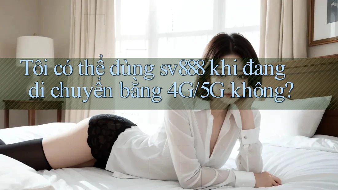 Tôi có thể dùng sv888 khi đang di chuyển bằng 4G/5G không? Tôi có thể dùng sv888 khi đang di chuyển bằng 4G/5G không?