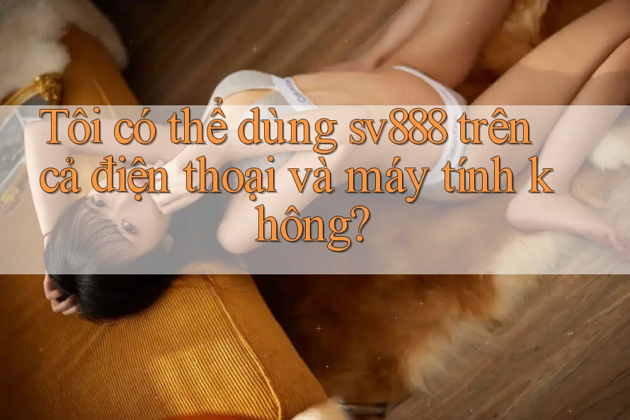 Tôi có thể dùng sv888 trên cả điện thoại và máy tính không? Tôi có thể dùng sv888 trên cả điện thoại và máy tính không?