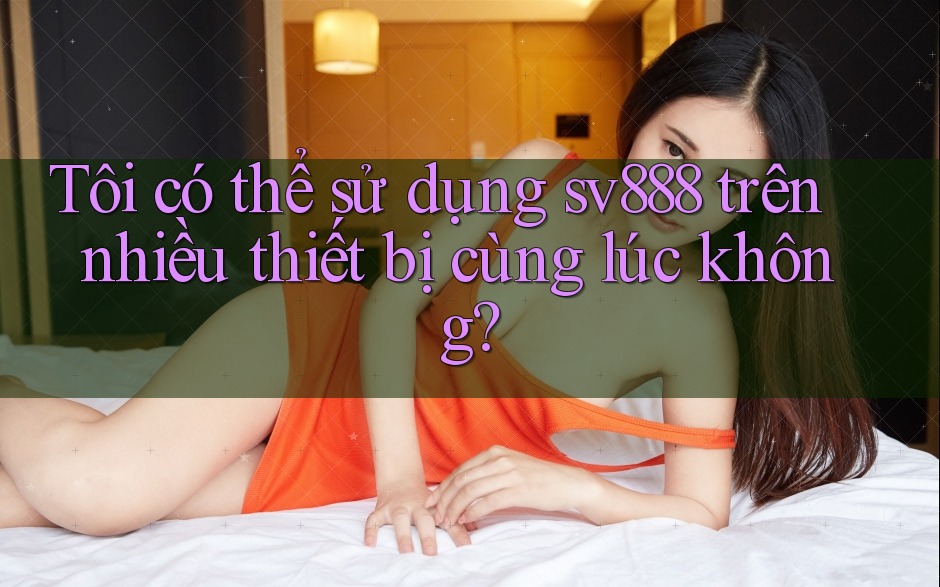 Tôi có thể sử dụng sv888 trên nhiều thiết bị cùng lúc không? Tôi có thể sử dụng sv888 trên nhiều thiết bị cùng lúc không?