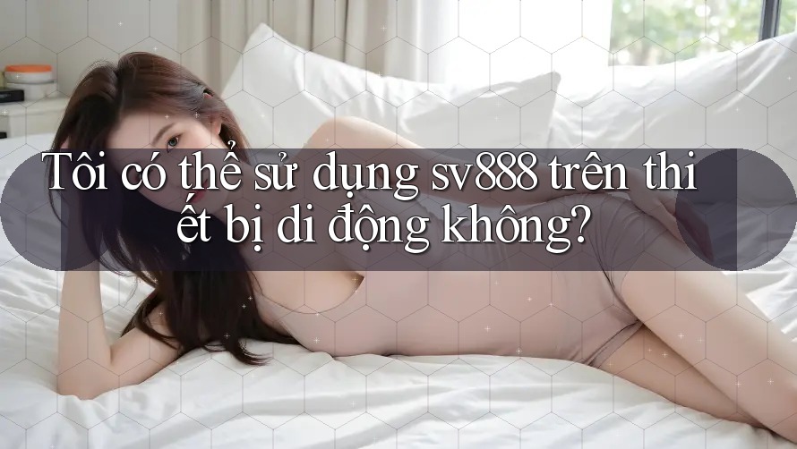Tôi có thể sử dụng sv888 trên thiết bị di động không? Tôi có thể sử dụng sv888 trên thiết bị di động không?