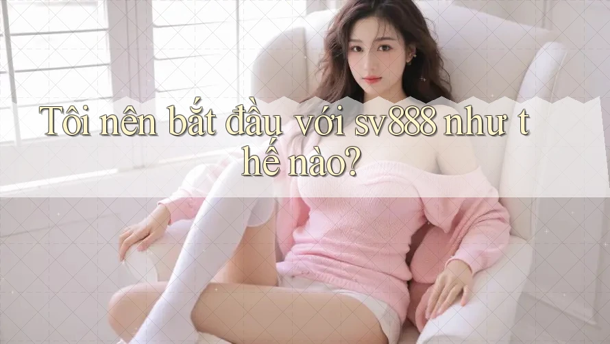 Tôi nên bắt đầu với sv888 như thế nào?