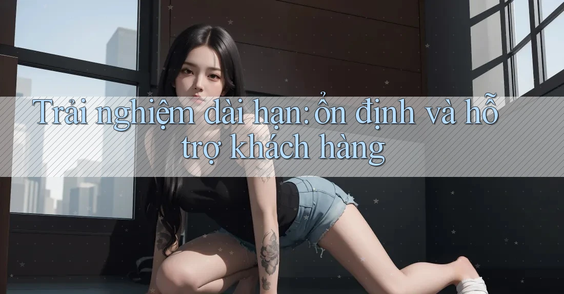 Trải nghiệm dài hạn: ổn định và hỗ trợ khách hàng