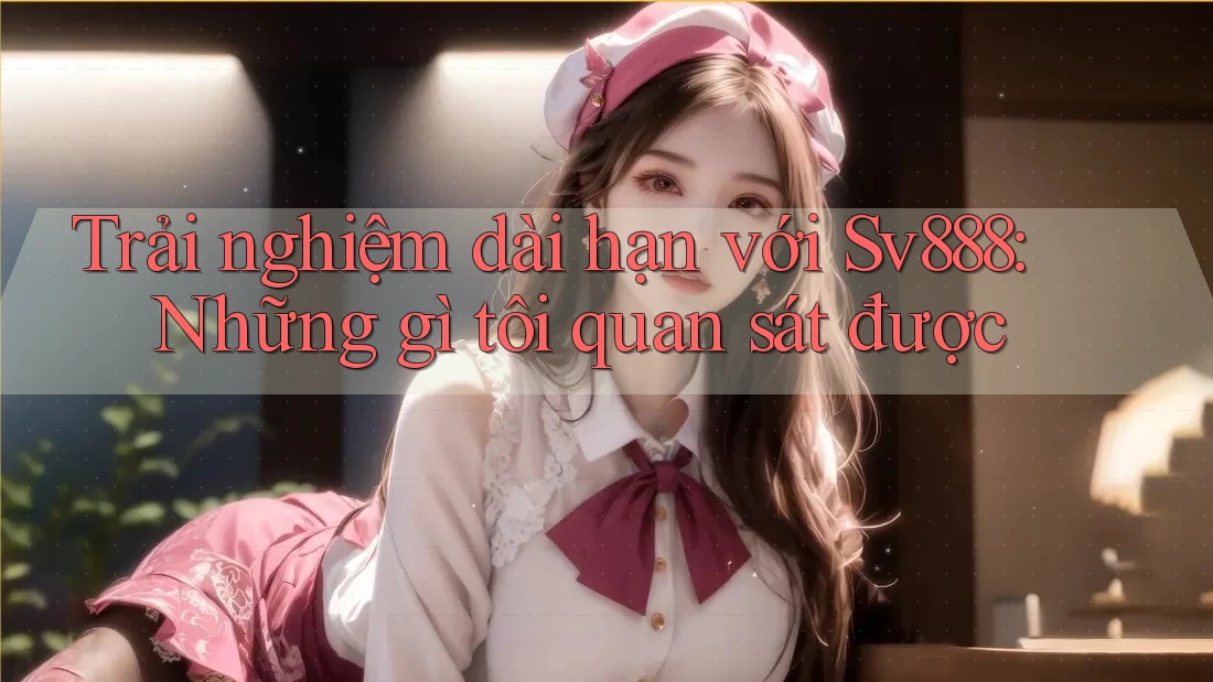 Trải nghiệm dài hạn với Sv888: Những gì tôi quan sát được Trải nghiệm dài hạn với Sv888: Những gì tôi quan sát được