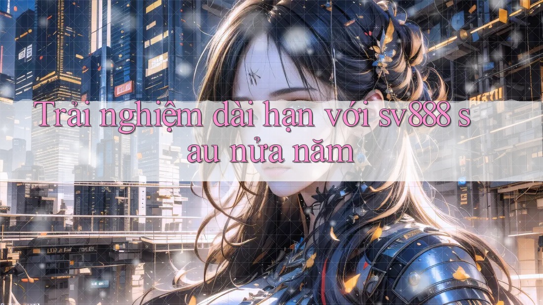 Trải nghiệm dài hạn với sv888 sau nửa năm Trải nghiệm dài hạn với sv888 sau nửa năm