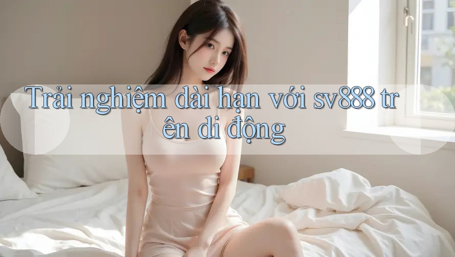 Trải nghiệm dài hạn với sv888 trên di động Trải nghiệm dài hạn với sv888 trên di động